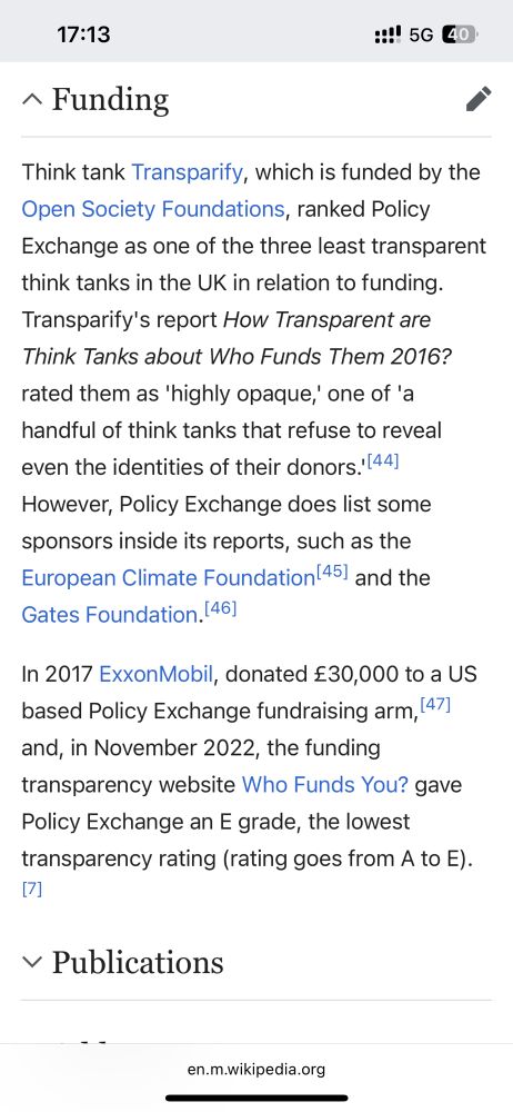 Think tank Transparify, which is funded by the Open Society Foundations, ranked Policy Exchange as one of the three least transparent think tanks in the UK in relation to funding. Transparify's report How Transparent are Think Tanks about Who Funds Them 2016? rated them as 'highly opaque,' one of 'a handful of think tanks that refuse to reveal even the identities of their donors.'[44] However, Policy Exchange does list some sponsors inside its reports, such as the European Climate Foundation[45] and the Gates Foundation.[46] In 2017 ExxonMobil, donated £30,000 to a US based Policy Exchange fundraising arm,[47] and, in November 2022, the funding transparency website Who Funds You? gave Policy Exchange an E grade, the lowest transparency rating (rating goes from A to E).[7] 