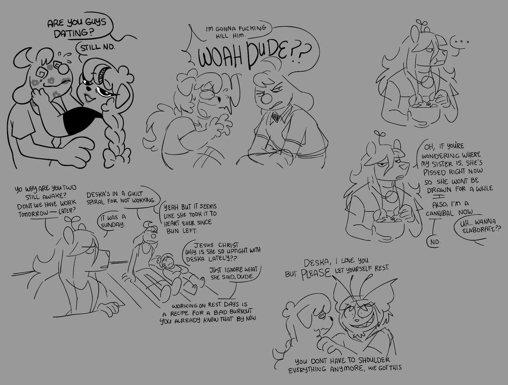 Various sketches of my redrawn doodles featuring my personas: Deska, Ditto, Foxcitype, and Odysseus.

Some speech bubbles reads from left to right:
[ Deska looking at the viewer with lipstick on and a befuddled Ditto covered in lipstick kisses cupped between Deska's hands ]
Viewer: Are you guys dating?
Deska: Still no.

[ Ditto looking at a distance with pure hatred and sincerity with Deska being taken aback by what he said ]
Ditto: I'm gonna fucking kill him.
Deska, shocked to hear THAT from Ditto of all people: WOAH DUDE??

[ Foxcitype looking at an empty space while eating a bowl of salad (?). Then, she looks back at the viewer ]
Foxcitype: Oh, if you're wondering where my sister is, she's pissed right now so she won't be drawn for a while. Also, I'm a cannibal now.
Viewer: Uh... Wanna elaborate??
Foxcitype: No.

[ Foxcitype popping out from the trapdoor to find Ditto and Deska on the roof. Deska is lying down, somewhat in a stressed impression with Ditto sitting next to her. ]
Foxcitype: Yo why are you two still awake? Don't we have work tomorrow-- later?
Ditto: Deska's in a guild spiral for not working.
Foxcitype: It was a Sunday.
Ditto: Yeah but it seems like she took it to heart ever since Bun left.
Foxcitype: Jesus Christ why is she so uptight with Deska lately?? Just ignore what she said dude. Working on rest days is a recipe for a bad burnout, you already know that by now.

[ Odysseus gripping Deska's shoulders to keep her grounded ]
Odysseus: Deska, I love you but PLEASE let yourself rest. You don't have to shoulder everything anymore, we got this.