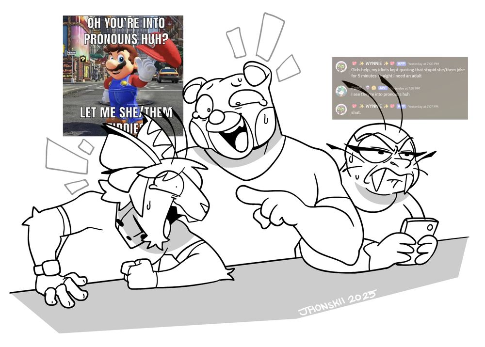 A doodle of Odysseus and Uri laughing and quoting a meme that's been stuck in our mind yesterday at the gym with a very disgruntled Wynn beside them.

The meme in question is a picture of Mario from Super Mario Odyssey in a classic meme format that reads: "OH YOU'RE INTO PRONOUNS HUH? LET ME SHE/THEM TIDDIES"

Meanwhile, a faded screenshot of a discord message over Wynn reads the following:
WYNN: Girls help, my idiots kept quoting that stupid she/them joke for 5 minutes straight I need an adult
FOXCI (not present in the pic): I see they're into pronouns huh
WYNN: shut.