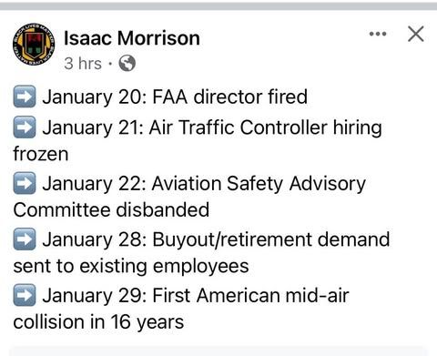 From Isaac Morrison: January 20: FAA director fired; Kanuary 21: Air Traffic Controller hiring frozen; January 22: Aviation Safety Advisory Committe disbanded; January 28: Buyout and retirement demand sent to existing employees; January 29: First American mid-air collision in 16 years.