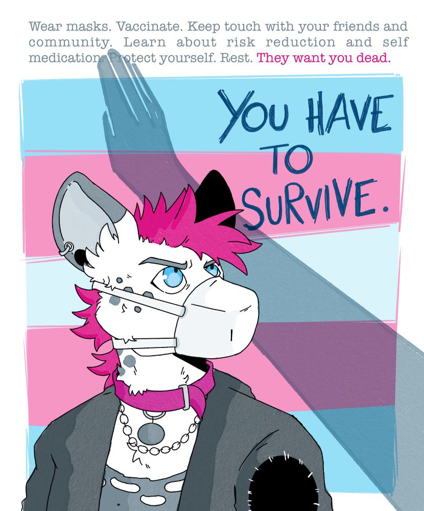 Digital illustration picturing an anthropomorphic African wild dog in punk attires wearing a mask and looking up with a frown. Behind them there is a trans flag with the shadow of an arm doing a Nazi salute. 

A text is written on the Illustration: wear masks. Vaccinate. Keep touch with your community and friends. learn about risk reductions and self medication. Protect yourself. Rest. They want you dead, you have to survive.