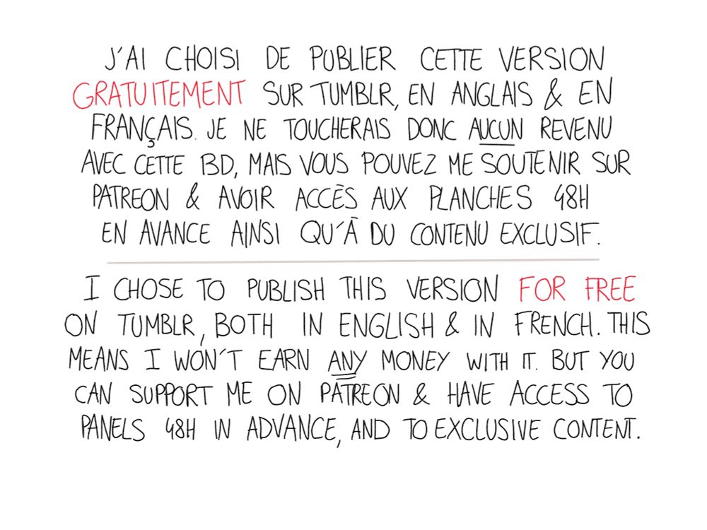 J'ai choisi de publier cette version gratuitement sur Tumblr, en anglais et en français. Je ne toucherai aucun revenu avec cette bd mais vous pouvez me soutenir sur Patreon pour avoir accès aux planches 48h en avance ainsi qu'à du contenu exclusif.

I chose to publish this version for free om Tumblr,  both in English and in french. This means I won't earn any money with it. But you can support me on Patreon to have access to panels 48h in advance and to exclusive content 