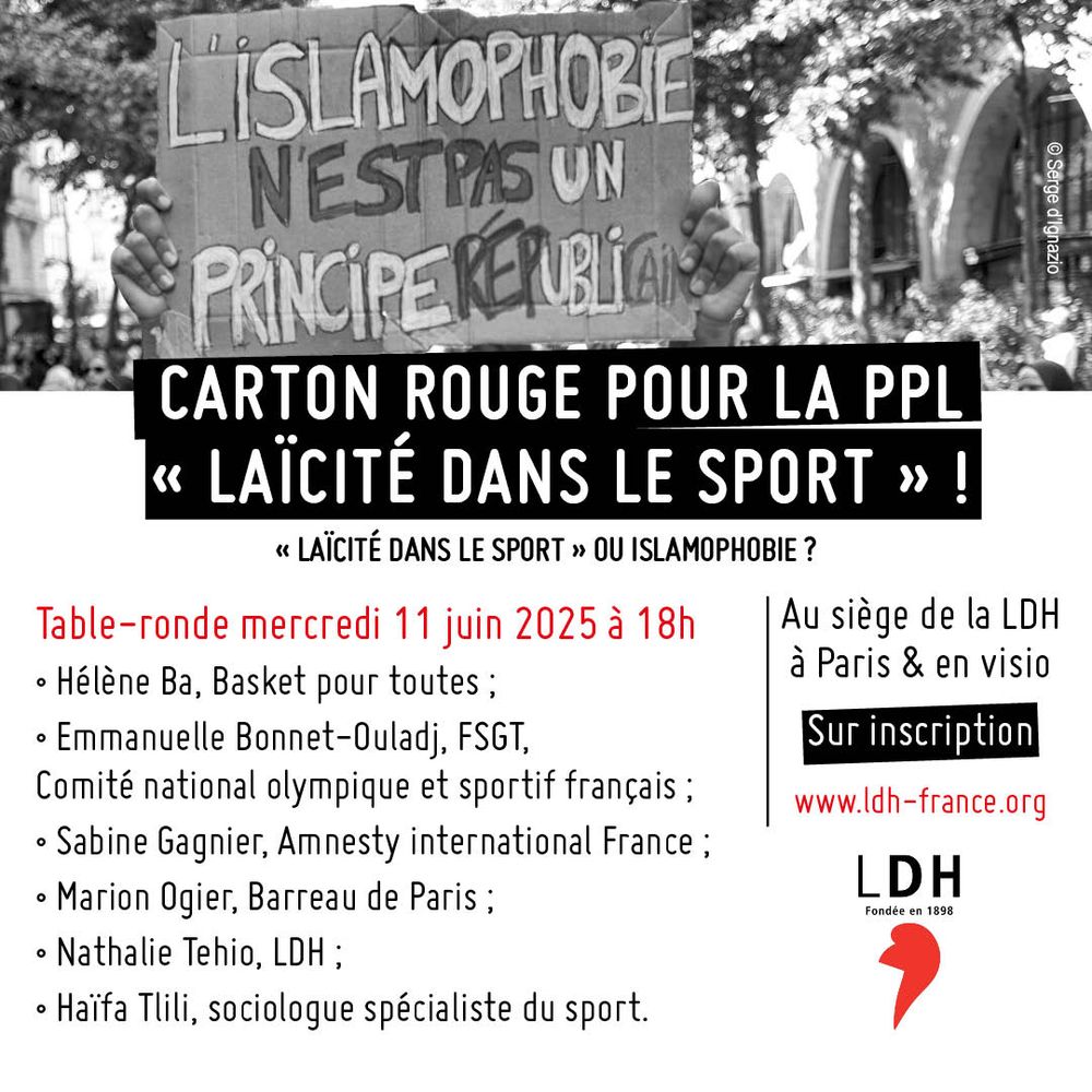 Carton rouge pour la PPL "laïcité dans le sport" !
Table-ronde mercredi 11 juin 2025 à 18h
au siège de la LDH à Paris et en visio sur inscription
Hélène Ba, juriste et co-fondatrice de Basket pour toutes ;
Emmanuelle Bonnet-Ouladj, co-présidente de la FSGT de 2017 à 2024 et administratrice du Comité national olympique et sportif français ;
Sabine Gagnier, responsable du programme justice de genre et non-discrimination à Amnesty international France ;
Marion Ogier, avocate au Barreau de Paris ;
Nathalie Tehio, présidente de la LDH (Ligue des droits de l’Homme) ;
Haïfa Tlili, sociologue spécialiste du sport.
