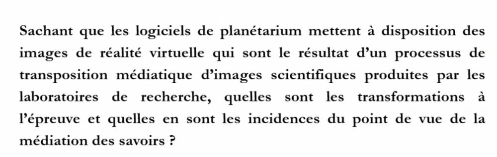 Texte noir sur fond blanc : "Sachant que les logiciels de planétarium mettent à disposition des images de réalité virtuelle qui sont le résultat d'un processus de transposition médiatique d'images scientifiques produites par les laboratoires de recherche, quelles sont les transformations à l'épreuve et quelles en sont les incidences du point de vue de la médiation des savoirs ?"