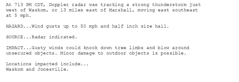 At 713 PM CDT, Doppler radar was tracking a strong thunderstorm just
west of Waskom, or 13 miles east of Marshall, moving east southeast
at 5 mph.

HAZARD...Wind gusts up to 50 mph and half inch size hail.

SOURCE...Radar indicated.

IMPACT...Gusty winds could knock down tree limbs and blow around
unsecured objects. Minor damage to outdoor objects is possible.

Locations impacted include...
Waskom and Jonesville.