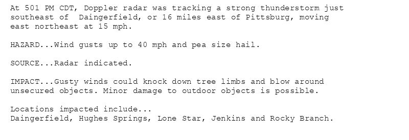 At 501 PM CDT, Doppler radar was tracking a strong thunderstorm just
southeast of  Daingerfield, or 16 miles east of Pittsburg, moving
east northeast at 15 mph.

HAZARD...Wind gusts up to 40 mph and pea size hail.

SOURCE...Radar indicated.

IMPACT...Gusty winds could knock down tree limbs and blow around
unsecured objects. Minor damage to outdoor objects is possible.

Locations impacted include...
Daingerfield, Hughes Springs, Lone Star, Jenkins and Rocky Branch.