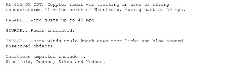 At 415 PM CDT, Doppler radar was tracking an area of strong
thunderstorms 11 miles north of Winnfield, moving east at 20 mph.

HAZARD...Wind gusts up to 40 mph.

SOURCE...Radar indicated.

IMPACT...Gusty winds could knock down tree limbs and blow around
unsecured objects.

Locations impacted include...
Winnfield, Dodson, Sikes and Hudson.