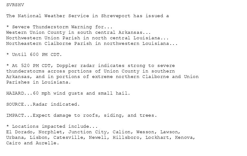 SVRSHV

The National Weather Service in Shreveport has issued a

* Severe Thunderstorm Warning for...
Western Union County in south central Arkansas...
Northwestern Union Parish in north central Louisiana...
Northeastern Claiborne Parish in northwestern Louisiana...

* Until 600 PM CDT.

* At 520 PM CDT, Doppler radar indicates strong to severe
thunderstorms across portions of Union County in southern
Arkansas, and in portions of extreme northern Claiborne and Union
Parishes in Louisiana.

HAZARD...60 mph wind gusts and small hail.

SOURCE...Radar indicated.

IMPACT...Expect damage to roofs, siding, and trees.

* Locations impacted include...
El Dorado, Norphlet, Junction City, Calion, Wesson, Lawson,
Urbana, Lisbon, Catesville, Newell, Hillsboro, Lockhart, Kenova,
Cairo and Aurelle.
