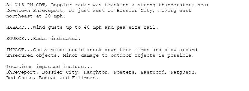 At 716 PM CDT, Doppler radar was tracking a strong thunderstorm near
Downtown Shreveport, or just west of Bossier City, moving east
northeast at 20 mph.

HAZARD...Wind gusts up to 40 mph and pea size hail.

SOURCE...Radar indicated.

IMPACT...Gusty winds could knock down tree limbs and blow around
unsecured objects. Minor damage to outdoor objects is possible.

Locations impacted include...
Shreveport, Bossier City, Haughton, Fosters, Eastwood, Ferguson,
Red Chute, Bodcau and Fillmore.