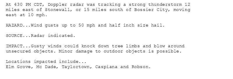 At 430 PM CDT, Doppler radar was tracking a strong thunderstorm 12
miles east of Stonewall, or 15 miles south of Bossier City, moving
east at 10 mph.

HAZARD...Wind gusts up to 50 mph and half inch size hail.

SOURCE...Radar indicated.

IMPACT...Gusty winds could knock down tree limbs and blow around
unsecured objects. Minor damage to outdoor objects is possible.

Locations impacted include...
Elm Grove, Mc Dade, Taylortown, Caspiana and Robson.