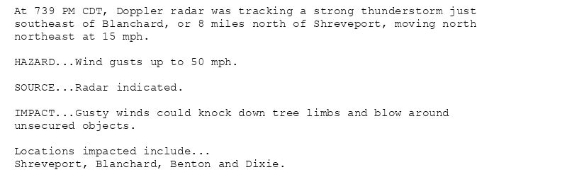 At 739 PM CDT, Doppler radar was tracking a strong thunderstorm just
southeast of Blanchard, or 8 miles north of Shreveport, moving north
northeast at 15 mph.

HAZARD...Wind gusts up to 50 mph.

SOURCE...Radar indicated.

IMPACT...Gusty winds could knock down tree limbs and blow around
unsecured objects.

Locations impacted include...
Shreveport, Blanchard, Benton and Dixie.