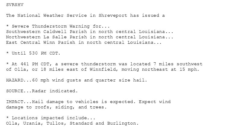 SVRSHV

The National Weather Service in Shreveport has issued a

* Severe Thunderstorm Warning for...
Southwestern Caldwell Parish in north central Louisiana...
Northwestern La Salle Parish in north central Louisiana...
East Central Winn Parish in north central Louisiana...

* Until 530 PM CDT.

* At 441 PM CDT, a severe thunderstorm was located 7 miles southwest
of Olla, or 18 miles east of Winnfield, moving northeast at 15 mph.

HAZARD...60 mph wind gusts and quarter size hail.

SOURCE...Radar indicated.

IMPACT...Hail damage to vehicles is expected. Expect wind
damage to roofs, siding, and trees.

* Locations impacted include...
Olla, Urania, Tullos, Standard and Burlington.