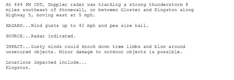At 444 PM CDT, Doppler radar was tracking a strong thunderstorm 8
miles southeast of Stonewall, or between Gloster and Kingston along
Highway 5, moving east at 5 mph.

HAZARD...Wind gusts up to 40 mph and pea size hail.

SOURCE...Radar indicated.

IMPACT...Gusty winds could knock down tree limbs and blow around
unsecured objects. Minor damage to outdoor objects is possible.

Locations impacted include...
Kingston.