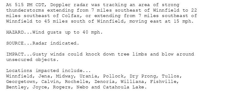 At 515 PM CDT, Doppler radar was tracking an area of strong
thunderstorms extending from 7 miles southeast of Winnfield to 22
miles southeast of Colfax, or extending from 7 miles southeast of
Winnfield to 45 miles south of Winnfield, moving east at 15 mph.

HAZARD...Wind gusts up to 40 mph.

SOURCE...Radar indicated.

IMPACT...Gusty winds could knock down tree limbs and blow around
unsecured objects.

Locations impacted include...
Winnfield, Jena, Midway, Urania, Pollock, Dry Prong, Tullos,
Georgetown, Calvin, Rochelle, Zenoria, Williana, Fishville,
Bentley, Joyce, Rogers, Nebo and Catahoula Lake.