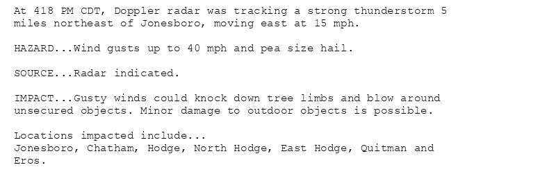 At 418 PM CDT, Doppler radar was tracking a strong thunderstorm 5
miles northeast of Jonesboro, moving east at 15 mph.

HAZARD...Wind gusts up to 40 mph and pea size hail.

SOURCE...Radar indicated.

IMPACT...Gusty winds could knock down tree limbs and blow around
unsecured objects. Minor damage to outdoor objects is possible.

Locations impacted include...
Jonesboro, Chatham, Hodge, North Hodge, East Hodge, Quitman and
Eros.