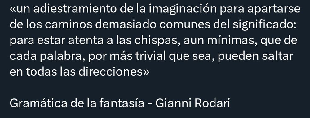 «un adiestramiento de la imaginación para apartarse de los caminos demasiado comunes del significado: para estar atenta a las chispas, aún mínimas, que de cada palabra, por más trivial que sea, pueden saltar en todas las direcciones»

Gramática de la fantasía - Gianni Rodari 