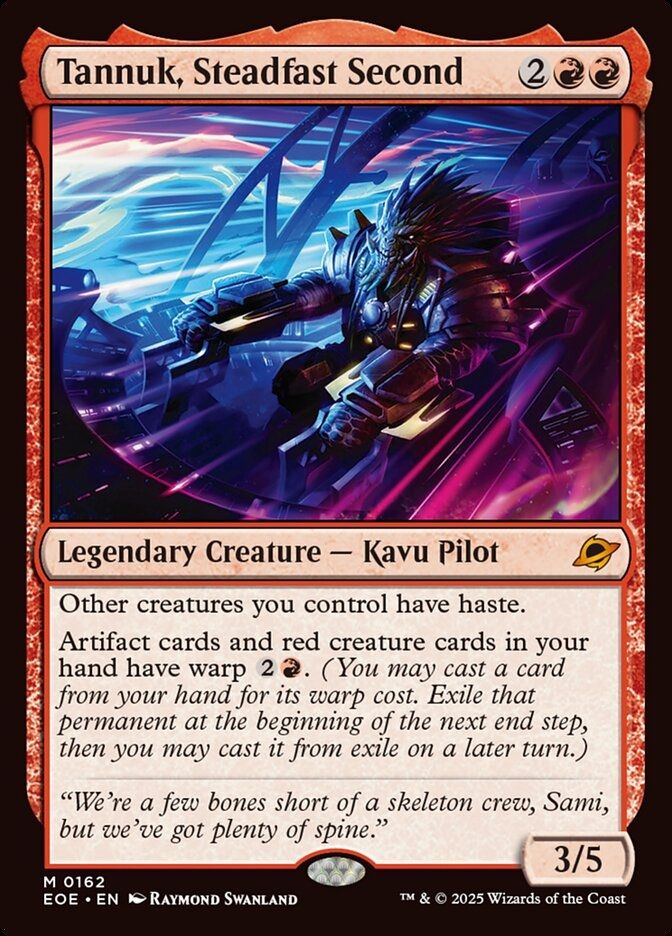 Tannuk, Steadfast Second
{2}{R}{R}
Legendary Creature — Kavu Pilot

Other creatures you control have haste.

Artifact cards and red creature cards in your hand have warp {2}{R}. (You may cast a card from your hand for its warp cost. Exile that permanent at the beginning of the next end step, then you may cast it from exile on a later turn.)

“We’re a few bones short of a skeleton crew, Sami, but we’ve got plenty of spine.”

3/5
Illustrated by Raymond Swanland