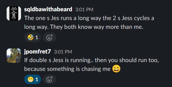 Slack messages

sqldbawithabeard
The one s Jes runs a long way the 2 s Jess cycles a long way. They both know way more than me.
:rolling_on_the_floor_laughing:

jpomfret7
If double s Jess is running.. then you should run too, because something is chasing me