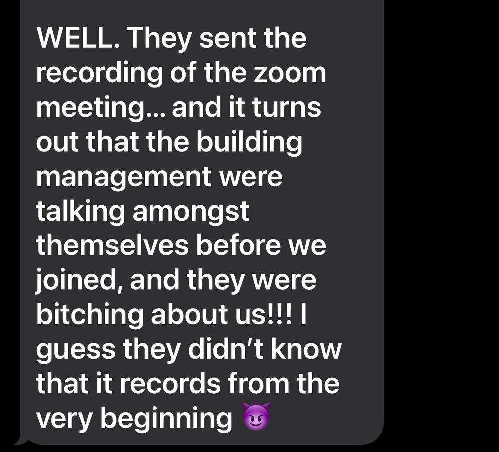 Screenshot of a text saying ‘WELL. They sent the recording of the zoom meeting... and it turns out that the building management were talking amongst themselves before we joined, and they were bitching about us!!! I guess they didn't know that it records from the very beginning’ 