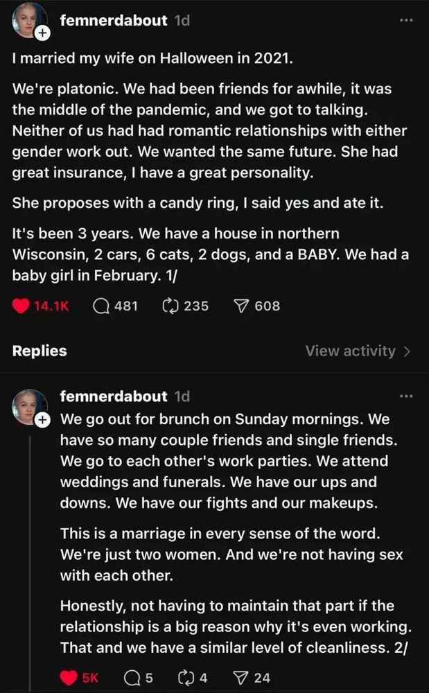 Screenshot of a post: 
...
I married my wife on Halloween in 2021.
We're platonic. We had been friends for awhile, it was the middle of the pandemic, and we got to talking.
Neither of us had had romantic relationships with either gender work out. We wanted the same future. She had great insurance, I have a great personality.
She proposes with a candy ring, I said yes and ate it.
It's been 3 years. We have a house in northern Wisconsin, 2 cars, 6 cats, 2 dogs, and a BABY. We had a baby girl in February. 

We go out for brunch on Sunday mornings. We have so many couple friends and single friends.
We go to each other's work parties. We attend weddings and funerals. We have our ups and downs. We have our fights and our makeups.
This is a marriage in every sense of the word.
We're just two women. And we're not having sex with each other.
Honestly, not having to maintain that part if the relationship is a big reason why it's even working.
That and we have a similar level of cleanliness. 