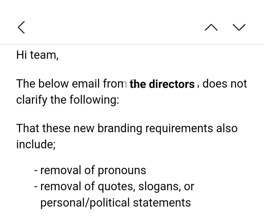 Screenshot of email stating: 
"Hi team, 
The below email from [the directors] does not clarify the following:
That these new branding requirements also include:
removal of pronouns 
removal of quotes, slogans, or personal/political statements"

