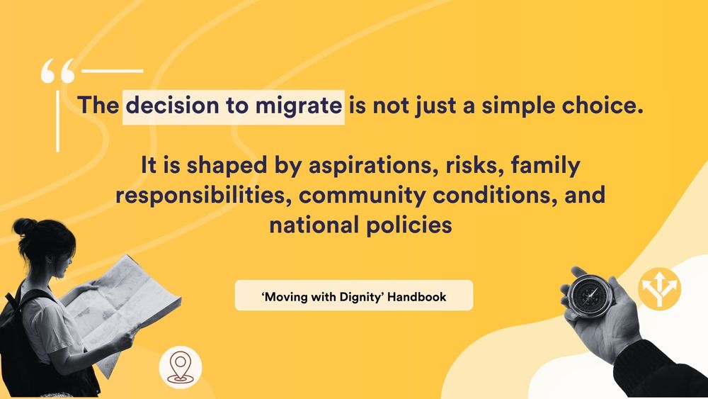 A yellow image with black and white photos presenting a woman reading a map and a hand holding a compass. The image also contains icons representing destination and uncertainty. The text states, 'The decision to migrate is not just a simple choice. It is shaped by aspirations, risks, family responsibilities, community conditions, and national policies.' The text below reads, 'Moving with Dignity Handbook.