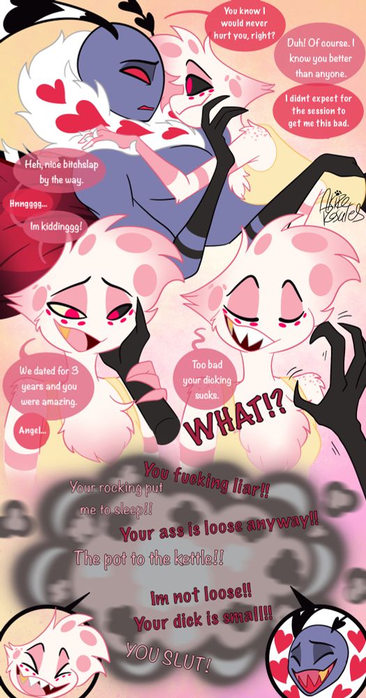 Val: You know I would never hurt you, right?
Angel: Duh! Of course. I know you better than anyone.
Val: I didnt expect for the session to get me this bad.
Angel: Heh, nice bitchslap by the way.
Val: Hnngggg...
Angel: Im kiddinggg! We dated for 3 years and you were amazing.
Val: Angel...
Angel: Too bad your dicking sucks.
Val: WHAT!?

They start playfully bantering.

Angel: Your rocking put me to sleep!!
Val: You fucking liar!! Your ass is loose anyway!!
Angel: The pot to the kettle!!
Val: Im not loose!! Your dick is small!!
Angel: YOU SLUT!

They laugh.