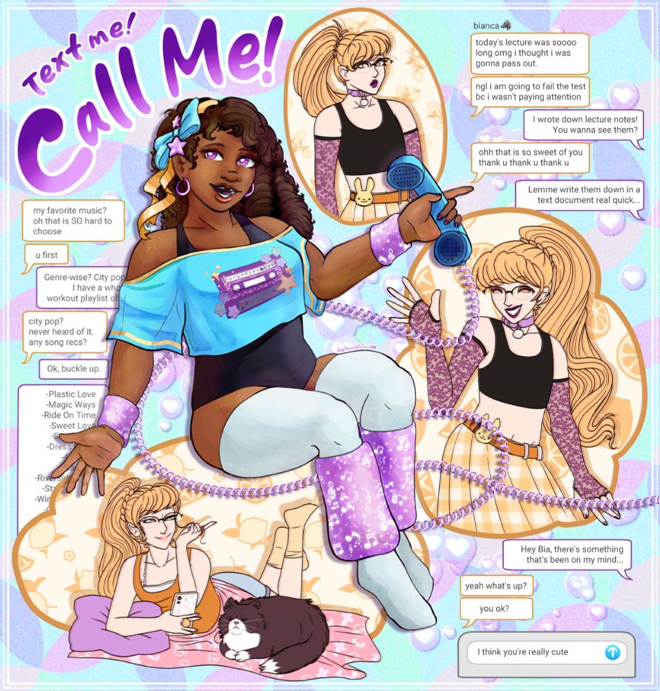 Annabelle, a black girl with curly hair and wearing 80s-inspired workout gear, sits in the middle of the drawing, holding a corded telephone. She has a ribbon in her hair, and wearing arm warmers and leg warmers. Surrounding her are three drawings of Bianca, a white girl with a long blonde ponytail and wearing pastel goth apparel.

Text reads "Text me! Call me!" in the top left corner.

A text conversation reads:
[B]
today's lecture was soooo long omg i thought i was gonna pass out
ngl i am going to fail the text bc i wasn't paying attention
[A]
I wrote down lecture notes! You wanna see them?
[B]
ohhh that is so sweet of you
thank u thank u thank u
[A]
Lemme write them down in a text document real quick...

[B]
my favorite music? oh that is SO hard to choose
u first
[A] [some text is obscured]
Genre-wise? City pop! I have a whole workout playlist of it.
[B]
city pop? never heard of it. any song recs?
[A]
Ok, buckle up.
[obscured]
-Plastic Love
-Magic Ways
-Ride On Time
-Sweet Love
-September
-Dress Down
-4:00 AM
-Bay City
-Riverside Hotel
-Stay With Me
-Windy Summer
-Celebration

[A] Hey Bia, there's something that's been on my mind...
[B] yeah what's up? you ok?
[A] [unsent] I think you're really cute.