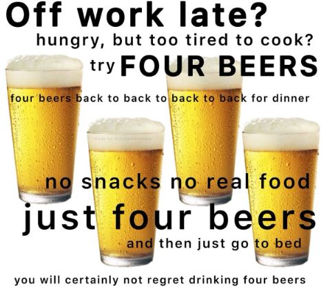 quatro copos de cerveja com a legenda "off work late? hungry but too tired to cook? try FOUR BEERS. four beers back to back for dinner. no snacks no real food. just four beers. and then just go to bed. you will certainly not regret drinking four beers"