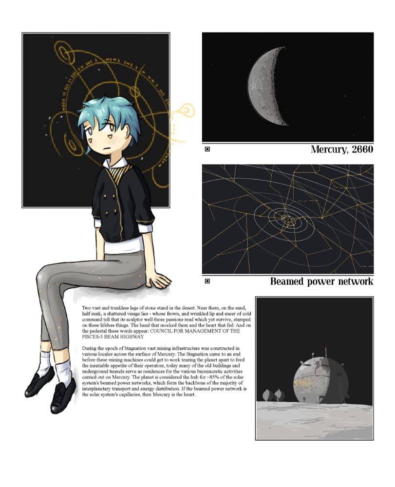 Digital illustration. On the left is a person with fair skin, short blue hair, and silver/gold eyes. They are dressed in some fancy black, white, grey, and gold clothing. A complex halo of yellow circles and signs floats behind their head.

In the top right, an illustration of the planet Mercury. A few city lights are visible on the night side, and some white dots representing space habitats are visible in the planet's vicinity. This illustration is captioned "Mercury, 2660".

Below this is a graphic depicting a map of the solar system with various yellow lines spreading across it like a web. This illustration is captioned "Beamed power network".

Below this is an illustration depicting some kind of worn-down spherical building on the surface of Mercury, with harsh shadows and some yellow symbols scribbled onto its side.

Text around the bottom middle reads out: 
"Two vast and trunkless legs of stone stand in the desert. Near them, on the sand, half sunk, a shattered visage lies - whose frown, and wrinkled lip and sneer of cold command tell that its sculptor well those passions read which yet survive, stamped on these lifeless things. The hand that mocked them and the heart that fed: And on the pedestal these words appear: COUNCIL FOR MANAGEMENT OF THE PISCES-3 BEAM HIGHWAY.

During the epoch of Stagnation vast mining infrastructure was constructed in various locales across the surface of Mercury. The Stagnation came to an end before these mining machines could get to work tearing the planet apart to feed the insatiable appetite of their operators, today many of the old buildings and underground tunnels serve as residences for the various bureaucratic activities carried out on Mercury. The planet is considered the hub for ~85% of the solar system's beamed power networks, which form the backbone of the majority of interplanetary transport and energy distribution. If the beamed power network is the solar system's capillaries, then Mercury is the heart."