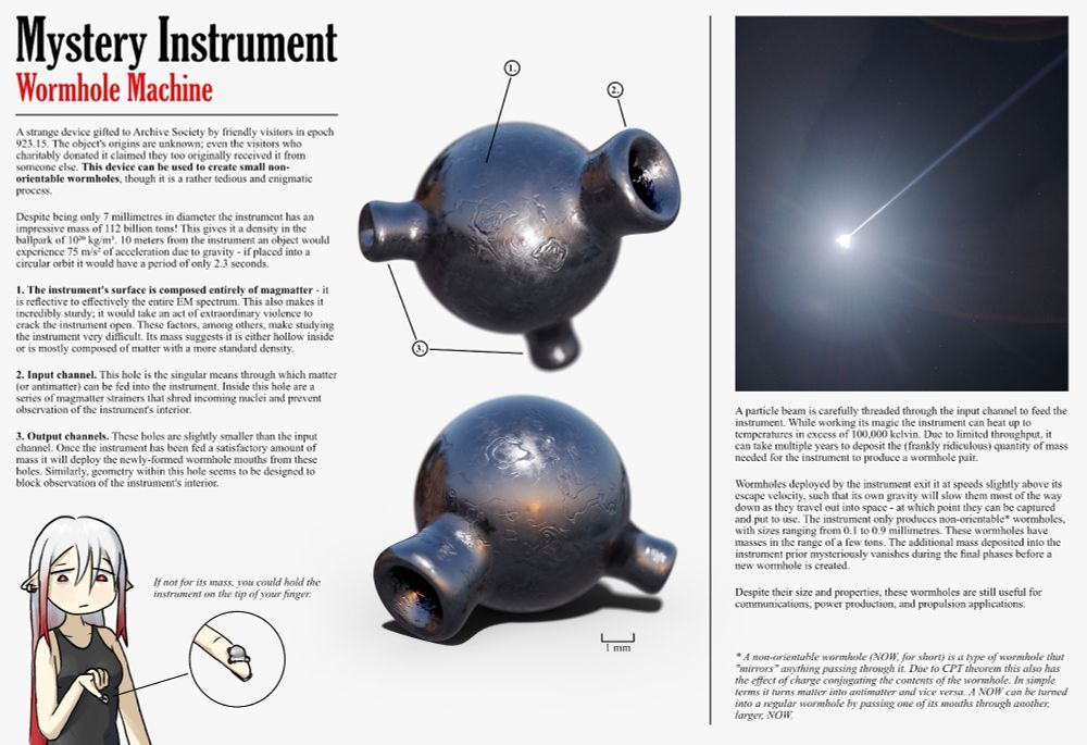 Infographic showing a strange rounded metallic object with three protrusions extending from it. Each protrusion features a hole that retreats into darkness. The surface of the object is scratched and covered in strange ciruclar winding dents and grooves.

To the right is an image depicting that same object glowing blue-hot, a thin glowing beam rushing into the larger of the three holes it posesses.

In the bottom left is a simple illustraion of a woman with long hair holding the object on the tip of her finger.

There's a lot of text that unfortunately doesn't fit in the character limit here, but the gist of it goes as follows:
- This object takes in large amounts of mass and spits out a non-orientable wormhole.
- The object is 7 millimetres in diameter but weighs 112 billion tons.
- It is reflective to basically all light and is nearly indestructible.
- How it produces wormholes is unknown. During operation the machine exceeds temperatures of 100,000 kelvin.
- The wormholes it produces are less than a millimetre in size. Due to being non-orientable wormholes they turn matter passing through them into antimatter, and vice versa.