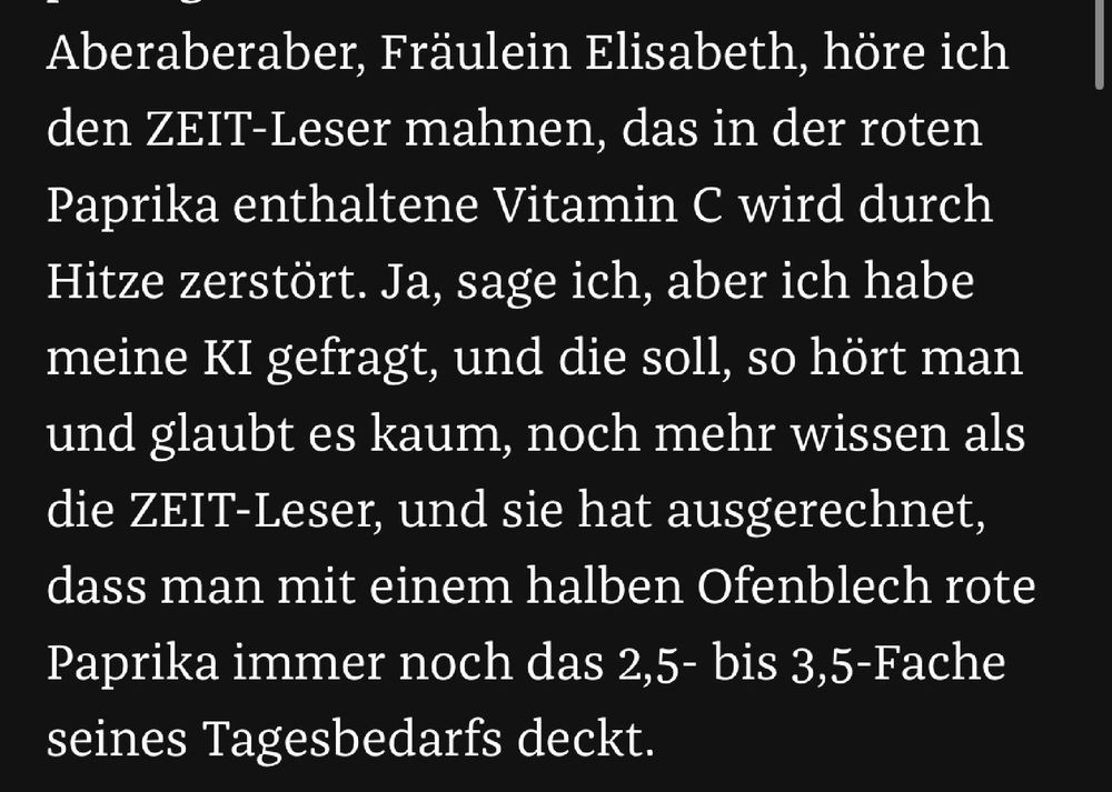 Screenshot aus dem verlinkten Artikel. Text: Wegen der roten Paprika nenne ich dieses Gericht Vitamin-C-Pasta, und ich finde, es passt gut in die kalten Monate. Aberaberaber, Fräulein Elisabeth, höre ich den ZEIT-Leser mahnen, das in der roten Paprika enthaltene Vitamin C wird durch Hitze zerstört. Ja, sage ich, aber ich habe meine KI gefragt, und die soll, so hört man und glaubt es kaum, noch mehr wissen als die ZEIT-Leser, und sie hat ausgerechnet, dass man mit einem halben Ofenblech rote Paprika immer noch das 2,5- bis 3,5-Fache seines Tagesbedarfs deckt. 