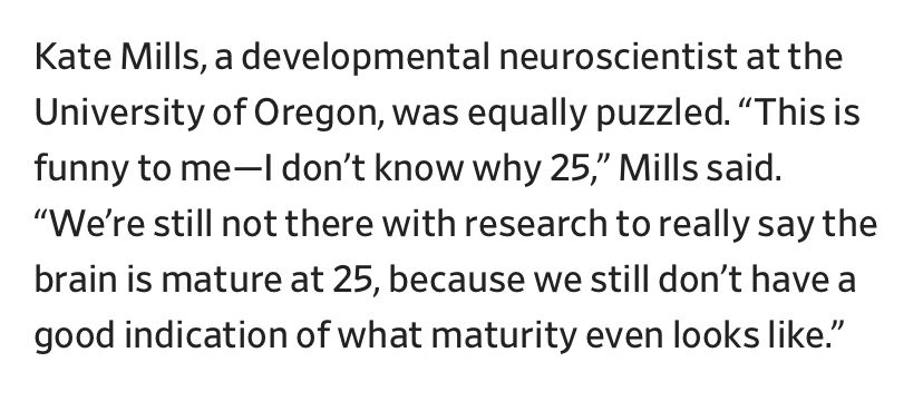 Kate Mills, a developmental neuroscientist at the University of Oregon, was equally puzzled. “This is funny to me—I don’t know why 25,” Mills said. “We’re still not there with research to really say the brain is mature at 25, because we still don’t have a good indication of what maturity even looks like.
