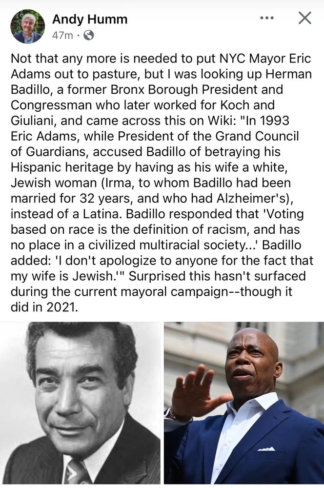 Screenshot post, Andy Humm:

Not that any more is needed to put NYC Mayor Eric Adams out to pasture, but I was looking up Herman Badillo, a former Bronx Borough President and Congressman who later worked for Koch and Giuliani, and came across this on Wiki: "In 1993 Eric Adams, while President of the Grand Council of Guardians, accused Badillo of betraying his Hispanic heritage by having as his wife a white, Jewish woman (Irma, to whom Badillo had been married for 32 years, and who had Alzheimer's), instead of a Latina. Badillo responded that 'Voting based on race is the definition of racism, and has no place in a civilized multiracial society..' Badillo added: 'I don't apologize to anyone for the fact that my wife is Jewish.'" Surprised this hasn't surfaced during the current mayoral campaign--though it did in 2021.
(with photos of Herman Badillo and Adams)
