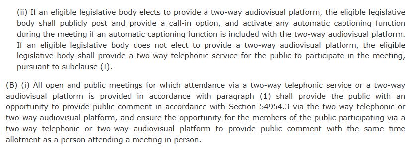 (ii) If an eligible legislative body elects to provide a two-way audiovisual platform, the eligible legislative body shall publicly post and provide a call-in option, and activate any automatic captioning function during the meeting if an automatic captioning function is included with the two-way audiovisual platform. If an eligible legislative body does not elect to provide a two-way audiovisual platform, the eligible legislative body shall provide a two-way telephonic service for the public to participate in the meeting, pursuant to subclause (I).
(B) (i) All open and public meetings for which attendance via a two-way telephonic service or a two-way audiovisual platform is provided in accordance with paragraph (1) shall provide the public with an opportunity to provide public comment in accordance with Section 54954.3 via the two-way telephonic or two-way audiovisual platform, and ensure the opportunity for the members of the public participating via a two-way telephonic or two-way audiovisual platform to provide public comment with the same time allotment as a person attending a meeting in person.