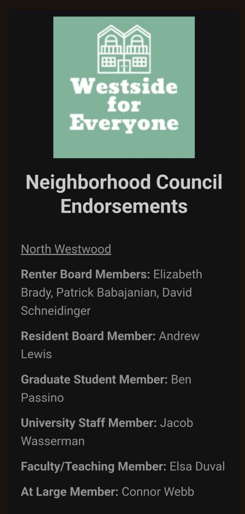 Westside 
for 
Everyone 
 
Neighborhood Council 
Endorsements 
 
North Westwood 
 
Renter Board Members: Elizabeth 
Brady, Patrick Babajanian, David 
Schneidinger 
 
Resident Board Member: Andrew 
Lewis

Graduate Student Member: Ben 
Passino 
 
University Staff Member: Jacob 
Wasserman 
 
Faculty/Teaching Member: Elsa Duval 
 
At-large Member: Connor Webb