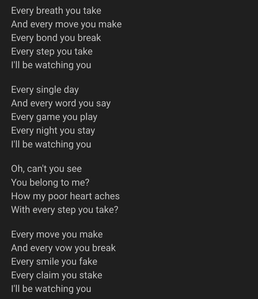 Every breath you take
And every move you make
Every bond you break
Every step you take
I'll be watching you
Every single day
And every word you say
Every game you play
Every night you stay
I'll be watching you
Oh, can't you see
You belong to me?
How my poor heart aches
With every step you take?
Every move you make
And every vow you break
Every smile you fake
Every claim you stake
I'll be watching you