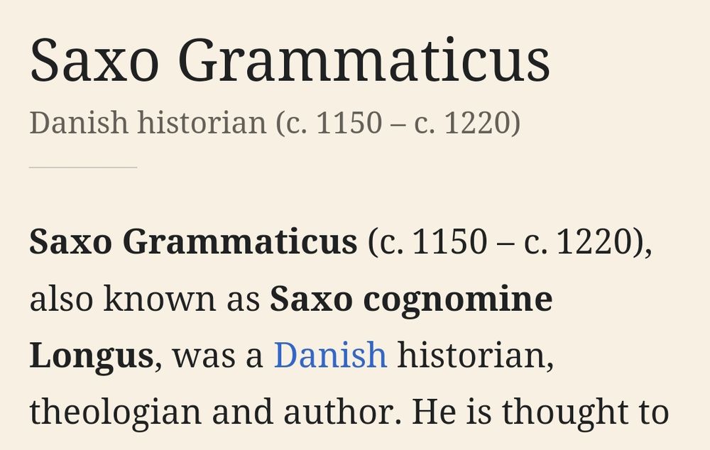 ["Saxo Grammaticus" (Danish historian) - wikipedia]
Saxo Grammaticus (c. 1150 - c. 1220), also known as Saxo cognomine Longus, was a Danish historian, theologian and author.