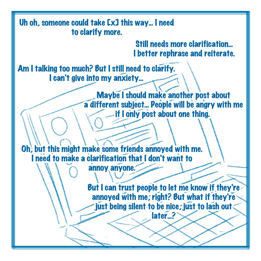 Uh oh, someone could take [x] this way... I need to clarify more.  

Still needs more clarification... I better rephrase and reiterate.

Am I talking too much? But I still need to clarify. I can't give into my anxiety...

Maybe I should make another post about a different subject... People will be angry with me if I only post about one thing. 

Oh, but this might make some friends annoyed with me. I need to make a clarification that I don't want to annoy anyone.

But I can trust people to let me know if they're annoyed with me, right? But what if they're just being silent to be nice, just to lash out later...?