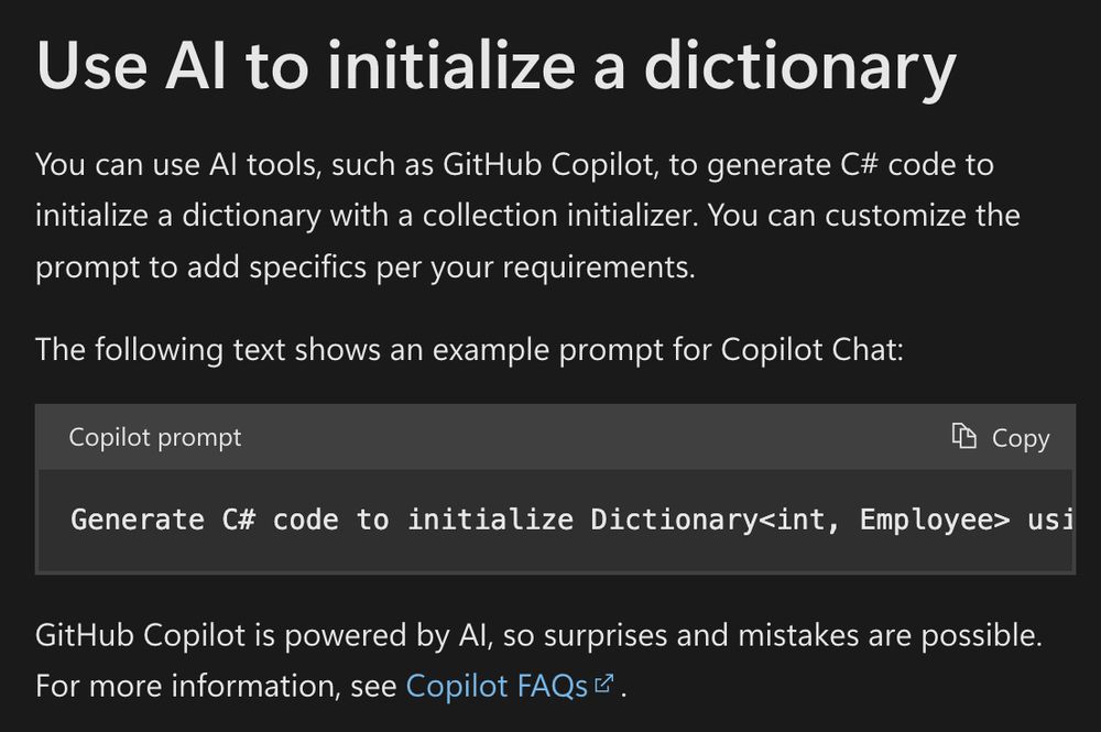 Screenshot of a portion of .NET documentation about dictionaries, reading:

"Use AI to initialize a dictionary
You can use AI tools, such as GitHub Copilot, to generate C# code to initialize a dictionary with a collection initializer. You can customize the prompt to add specifics per your requirements.

The following text shows an example prompt for Copilot Chat:"

Then a "code" box appears with a prompt reading: "Generate C# code to initialize Dictionary<int, Employee> using key-value pairs within the collection initializer. The employee class is a record class with two properties: Name and Age."

Wraps up with the usual warnings about generative AI being crap, reading: "GitHub Copilot is powered by AI, so surprises and mistakes are possible. For more information, see Copilot FAQs"