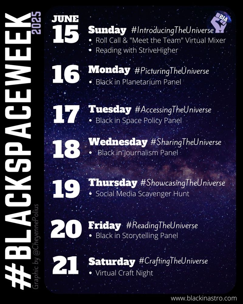 Image promoting #BlackSpaceWeek 2025, scheduled for June 15–21. Each day has a theme and event:
	•	June 15, Sunday: #IntroducingTheUniverse – Virtual mixer and reading with StriveHigher
	•	June 16, Monday: #PicturingTheUniverse – Black in Planetarium Panel
	•	June 17, Tuesday: #AccessingTheUniverse – Black in Space Policy Panel
	•	June 18, Wednesday: #SharingTheUniverse – Black in Journalism Panel
	•	June 19, Thursday: #ShowcasingTheUniverse – Social Media Scavenger Hunt
	•	June 20, Friday: #ReadingTheUniverse – Black in Storytelling Panel
	•	June 21, Saturday: #CraftingTheUniverse – Virtual Craft Night
Background features a starry sky. Logo includes a purple raised fist with “BIA.” Graphic by @CheyennePolius, website: www.blackinastro.com.