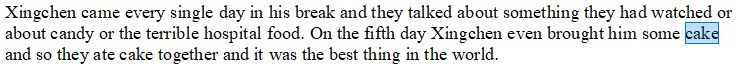 A screenshot of text with the word "cake" highlighted. The text reads as follows: Xingchen came every single day in his break and they talked about something they had watched or about candy or the terrible hospital food. On the fifth day Xingchen even brought him some cake and so they ate cake together and it was the best thing in the world.