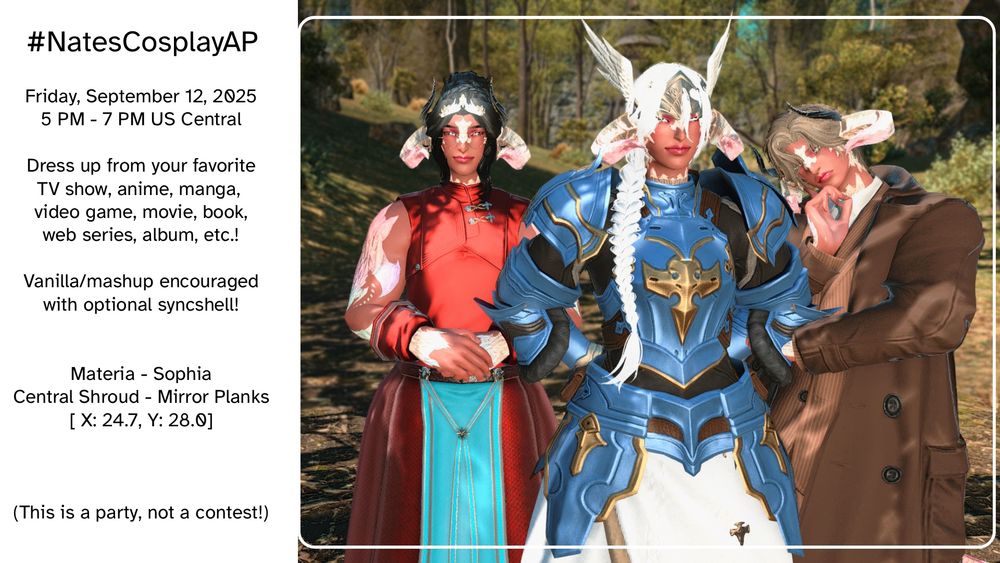 An invitation to an art party set the day before my birthday: Nate's Cosplay Art Party! The preview picture features my character Ryuhiko (Raen Au Ra, he/him and she/her pronouns) dressed as, from left to right: Anthy Himemiya from Revolutionary Girl Utena, Lenneth from Valkyrie Profile, and Columbo from the TV show of the same name. 

The party will be on Friday, September 12 of this year (2025!) from 5 PM to 7 PM US Central Time. 

Dress up from your favorite TV show, anime, manga, video game, movie, book, web series, album, etc.! 

Vanilla / mashups encouraged with optional syncshell! 

Hosted on Materia Data Center, Server Sophia, Central Shroud in the Mirror Planks. Coordinates X: 24.7, Y 28.0. 

This is a party, not a contest!