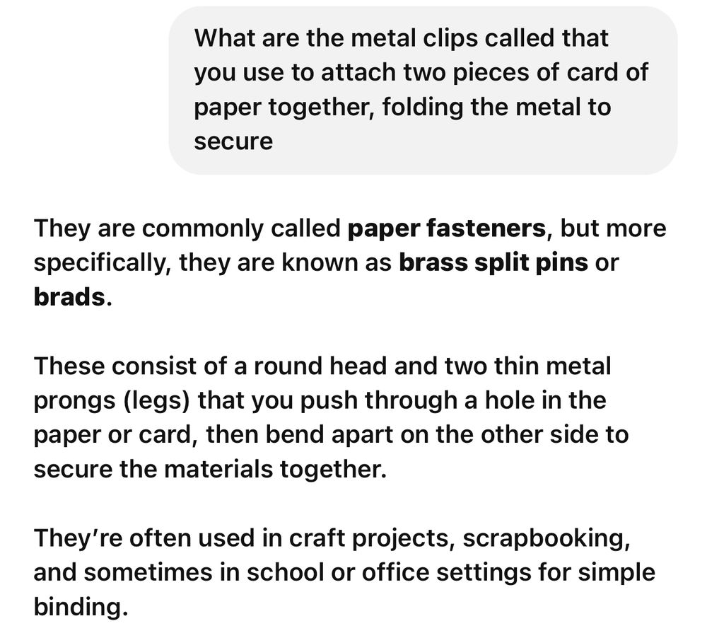 Screenshot from ChatGPT showing query: “What are the metal clips called that you use to attach two pieces of card of paper together, folding the metal to secure”  and response “They are commonly called paper fasteners, but more specifically, they are known as brass split pins or brads.

These consist of a round head and two thin metal prongs (legs) that you push through a hole in the paper or card, then bend apart on the other side to secure the materials together.

They’re often used in craft projects, scrapbooking, and sometimes in school or office settings for simple binding.”