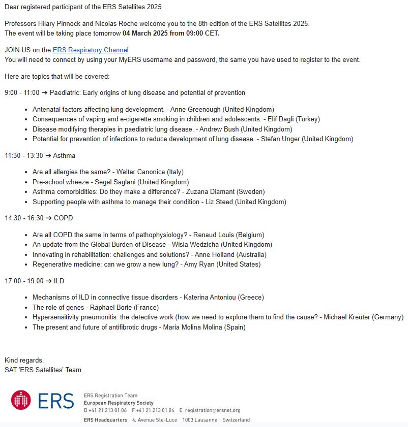 The agenda for the day:

Dear registered participant of the ERS Satellites 2025

Professors Hilary Pinnock and Nicolas Roche welcome you to the 8th edition of the ERS Satellites 2025.
The event will be taking place tomorrow 04 March 2025 from 09:00 CET.

JOIN US on the ERS Respiratory Channel.
You will need to connect by using your MyERS username and password, the same you have used to register to the event.

Here are topics that will be covered:

9:00 - 11:00 ➔ Paediatric: Early origins of lung disease and potential of prevention

Antenatal factors affecting lung development. - Anne Greenough (United Kingdom)
Consequences of vaping and e-cigarette smoking in children and adolescents. - Elif Dagli (Turkey)
Disease modifying therapies in paediatric lung disease. - Andrew Bush (United Kingdom)
Potential for prevention of infections to reduce development of lung disease. - Stefan Unger (United Kingdom)
11:30 - 13:30 ➔ Asthma

Are all allergies the same? - Walter Canonica (Italy)
Pre-school wheeze - Segal Saglani (United Kingdom)
Asthma comorbidities: Do they make a difference? - Zuzana Diamant (Sweden)
Supporting people with asthma to manage their condition - Liz Steed (United Kingdom)
14:30 - 16:30 ➔ COPD

Are all COPD the same in terms of pathophysiology? - Renaud Louis (Belgium)
An update from the Global Burden of Disease - Wisia Wedzicha (United Kingdom)
Innovating in rehabilitation: challenges and solutions? - Anne Holland (Australia)
Regenerative medicine: can we grow a new lung? - Amy Ryan (United States)
17:00 - 19:00 ➔ ILD

Mechanisms of ILD in connective tissue disorders - Katerina Antoniou (Greece)
The role of genes - Raphael Borie (France)
Hypersensitivity pneumonitis: the detective work (how we need to explore them to find the cause? - Michael Kreuter (Germany)
The present and future of antifibrotic drugs - Maria Molina Molina (Spain)