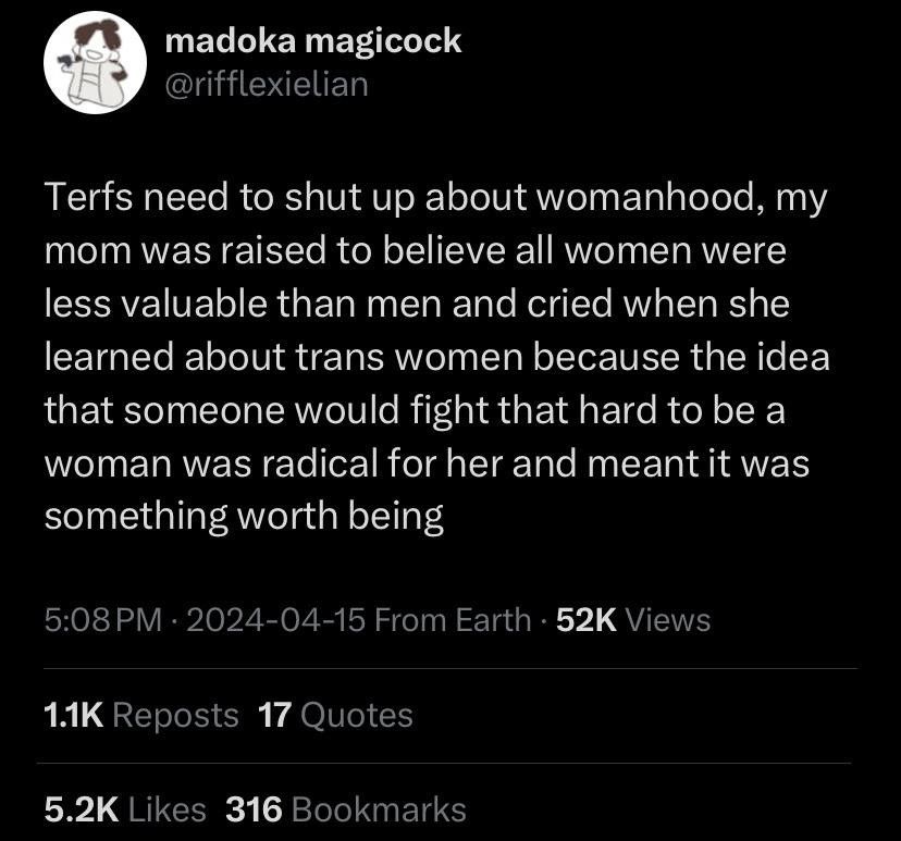 Twitter post from @rifflexielian: "Terfs need to shut up about womanhood, my mom was raised to believe all women were less valuable than men and cried when she learned about trans women because the idea that someone would fight that hard to be a woman was radical for her and meant it was something worth being