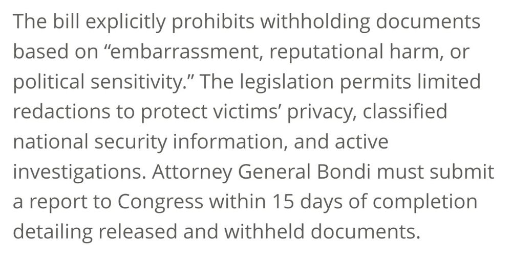 The bill explicitly prohibits withholding documents based on “embarrassment, reputational harm, or political sensitivity.” The legislation permits limited redactions to protect victims’ privacy, classified national security information, and active investigations. Attorney General Bondi must submit a report to Congress within 15 days of completion detailing released and withheld documents.