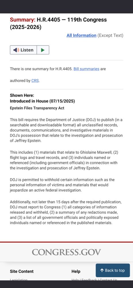 Sunmary: H.R. 4405 - 119th Congress (2025-2026)

Introduced in House on July 15th, 2025.
Epstein Files Transparency Act.

This bill requires the Department of Justice (DOJ) to publish (in a searchable and downloadable format) all unclassified records, documents, communications, and investigative materials in DOJ's possession that relate to the investigation and prosecution of Jeffrey Epstein.

This includes (1) materials that relate to Ghislaine Maxwell, (2) flight logs and travel records, and (3) individuals named or referenced (including government officials) in connection with the investigation and prosecution of Jeffrey Epstein.

DOJ is permitted to withhold certain information such as the personal information of victims and materials that would jeopardize an active federal investigation.

Additionally, not later than 15 days after the required publication, DOJ must report to Congress (1) all categories of information released and withheld, (2) a summary of any redactions made, and (3) a list of all government officials and politically exposed individuals named or referenced in the published materials.