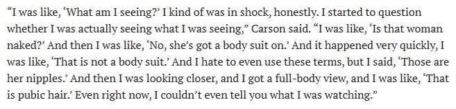 “I was like, ‘What am I seeing?’ I kind of was in shock, honestly. I started to question whether I was actually seeing what I was seeing,” Carson said. “I was like, ‘Is that woman naked?’ And then I was like, ‘No, she’s got a body suit on.’ And it happened very quickly, I was like, ‘That is not a body suit.’ And I hate to even use these terms, but I said, ‘Those are her nipples.’ And then I was looking closer, and I got a full-body view, and I was like, ‘That is pubic hair.’ Even right now, I couldn’t even tell you what I was watching.”