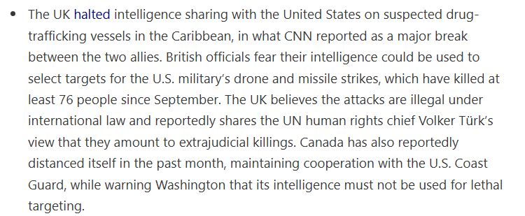 text from drop site news update

"The UK halted intelligence sharing with the United States on suspected drug-trafficking vessels in the Caribbean, in what CNN reported as a major break between the two allies. British officials fear their intelligence could be used to select targets for the U.S. military’s drone and missile strikes, which have killed at least 76 people since September. The UK believes the attacks are illegal under international law and reportedly shares the UN human rights chief Volker Türk’s view that they amount to extrajudicial killings. Canada has also reportedly distanced itself in the past month, maintaining cooperation with the U.S. Coast Guard, while warning Washington that its intelligence must not be used for lethal targeting."